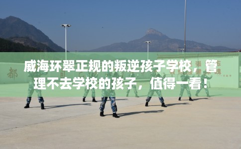 威海环翠正规的叛逆孩子学校，管理不去学校的孩子，值得一看！