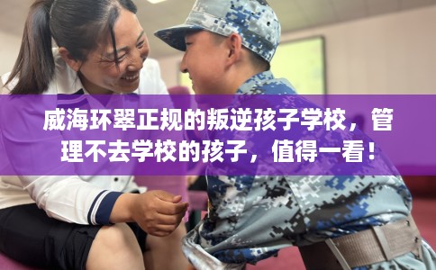 威海环翠正规的叛逆孩子学校，管理不去学校的孩子，值得一看！