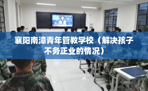 襄阳南漳青年管教学校（解决孩子不务正业的情况）
