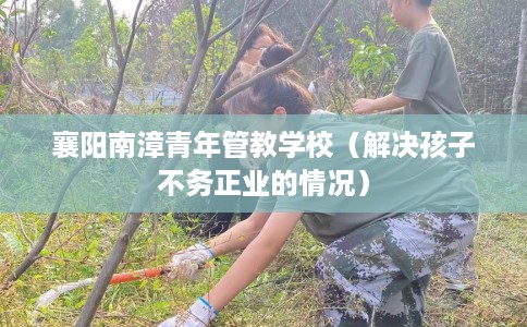 襄阳南漳青年管教学校（解决孩子不务正业的情况）