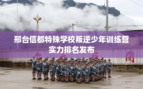 邢台信都特殊学校叛逆少年训练营实力排名发布
