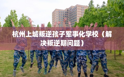 杭州上城叛逆孩子军事化学校（解决叛逆期问题）
