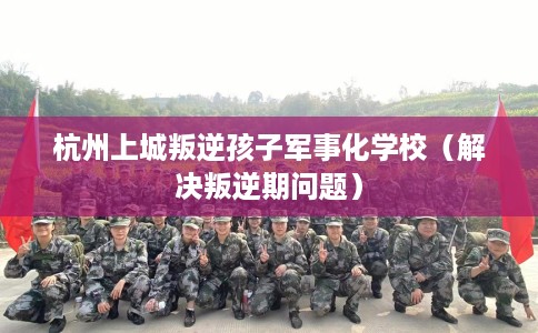 杭州上城叛逆孩子军事化学校（解决叛逆期问题）