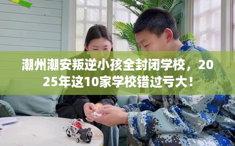 潮州潮安叛逆小孩全封闭学校，2025年这10家学校错过亏大！