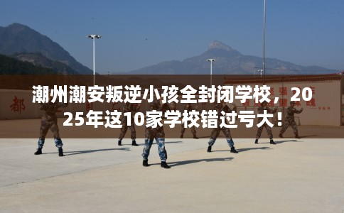 潮州潮安叛逆小孩全封闭学校，2025年这10家学校错过亏大！