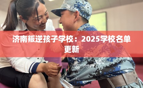 济南叛逆孩子学校：2025学校名单更新