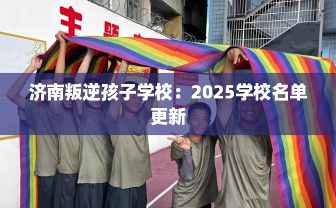 济南叛逆孩子学校：2025学校名单更新
