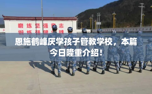 恩施鹤峰厌学孩子管教学校,本篇今日隆重介绍! 恩施鹤峰厌学孩子管教学校,本篇今日隆重介绍!