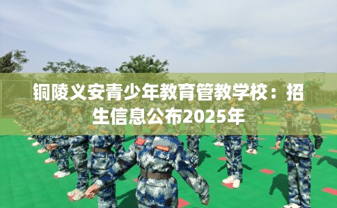 铜陵义安青少年教育管教学校：招生信息公布2025年
