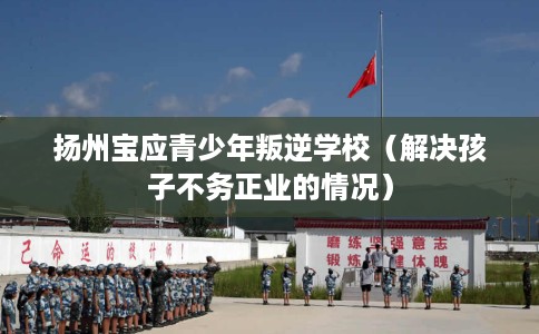 扬州宝应青少年叛逆学校（解决孩子不务正业的情况）