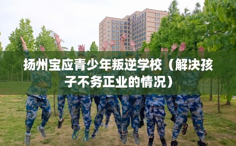 扬州宝应青少年叛逆学校（解决孩子不务正业的情况）