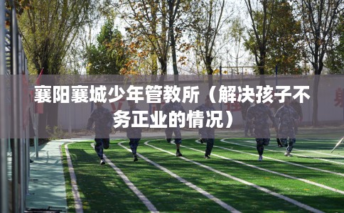 襄阳襄城少年管教所（解决孩子不务正业的情况）