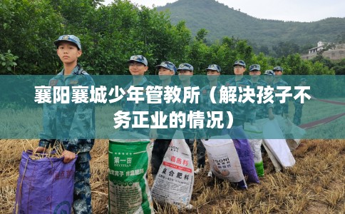 襄阳襄城少年管教所（解决孩子不务正业的情况）