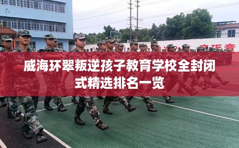 威海环翠叛逆孩子教育学校全封闭式精选排名一览