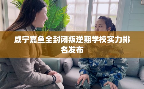 咸宁嘉鱼全封闭叛逆期学校实力排名发布