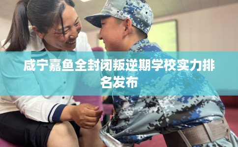 咸宁嘉鱼全封闭叛逆期学校实力排名发布