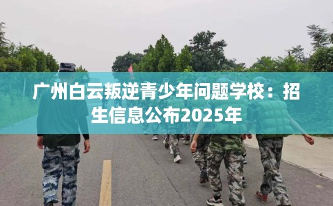 广州白云叛逆青少年问题学校:招生信息公布2025年 广州白云叛逆青少年问题学校:招生信息公布2025年
