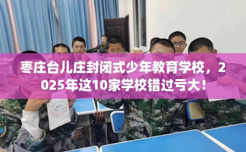 枣庄台儿庄封闭式少年教育学校，2025年这10家学校错过亏大！