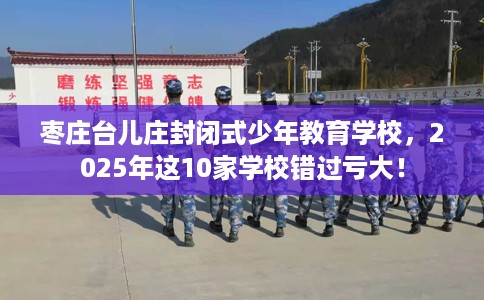 枣庄台儿庄封闭式少年教育学校，2025年这10家学校错过亏大！