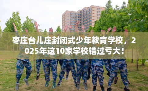 枣庄台儿庄封闭式少年教育学校，2025年这10家学校错过亏大！