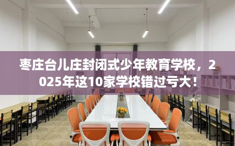 枣庄台儿庄封闭式少年教育学校，2025年这10家学校错过亏大！