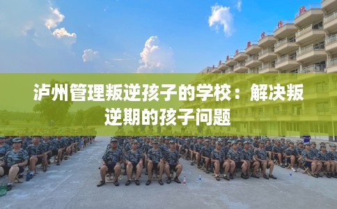 泸州管理叛逆孩子的学校：解决叛逆期的孩子问题