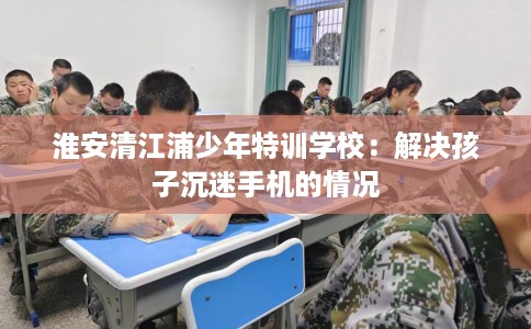 淮安清江浦少年特训学校:解决孩子沉迷手机的情况 淮安清江浦少年特训学校:解决孩子沉迷手机的情况
