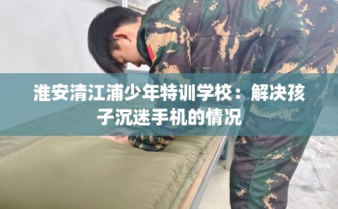 淮安清江浦少年特训学校:解决孩子沉迷手机的情况 淮安清江浦少年特训学校:解决孩子沉迷手机的情况