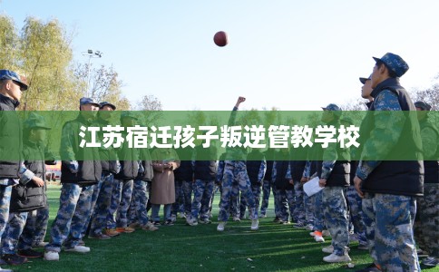江苏宿迁孩子叛逆管教学校 江苏宿迁孩子叛逆管教学校