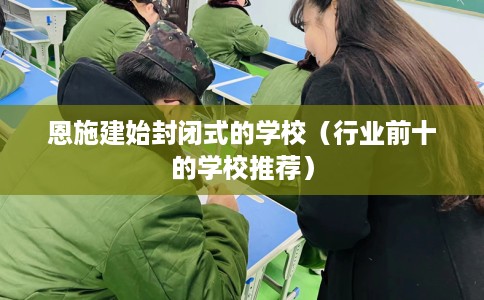 恩施建始封闭式的学校（行业前十的学校推荐）