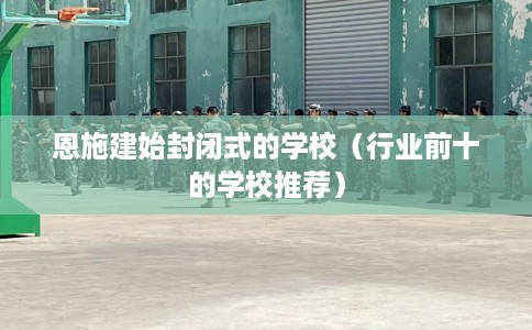 恩施建始封闭式的学校（行业前十的学校推荐）