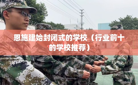 恩施建始封闭式的学校（行业前十的学校推荐）
