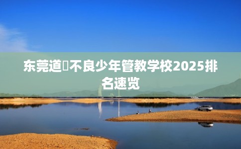 东莞道滘不良少年管教学校2025排名速览