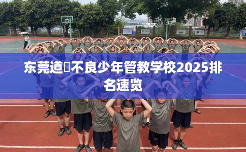 东莞道滘不良少年管教学校2025排名速览