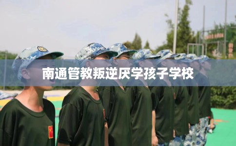 南通管教叛逆厌学孩子学校