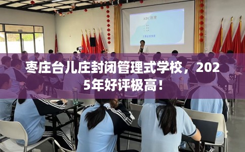 枣庄台儿庄封闭管理式学校，2025年好评极高！