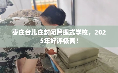 枣庄台儿庄封闭管理式学校，2025年好评极高！