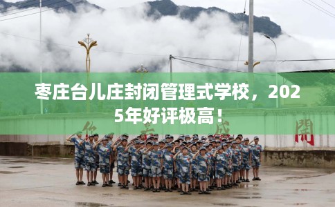 枣庄台儿庄封闭管理式学校，2025年好评极高！