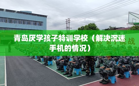 青岛厌学孩子特训学校（解决沉迷手机的情况）