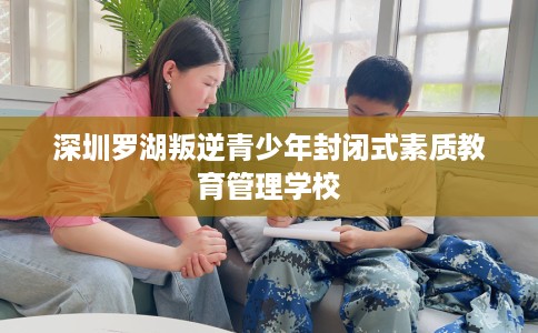 深圳罗湖叛逆青少年封闭式素质教育管理学校