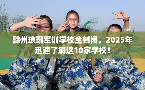 滁州琅琊军训学校全封闭，2025年迅速了解这10家学校！