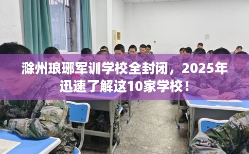 滁州琅琊军训学校全封闭，2025年迅速了解这10家学校！
