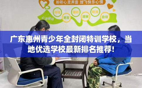 广东惠州青少年全封闭特训学校，当地优选学校最新排名推荐!
