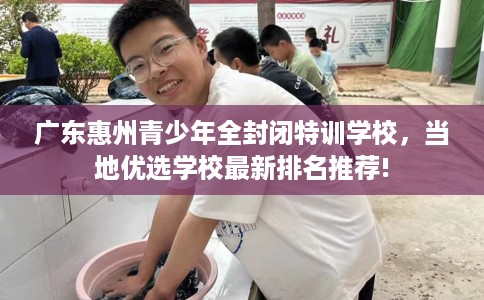 广东惠州青少年全封闭特训学校，当地优选学校最新排名推荐!