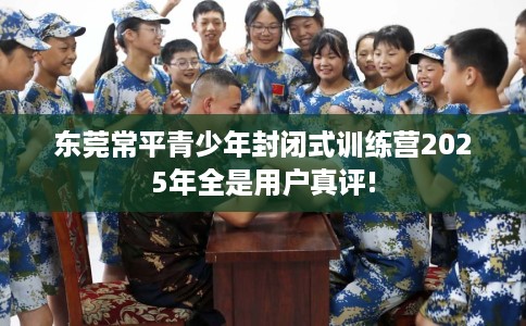 东莞常平青少年封闭式训练营2025年全是用户真评!