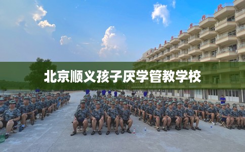 北京顺义孩子厌学管教学校