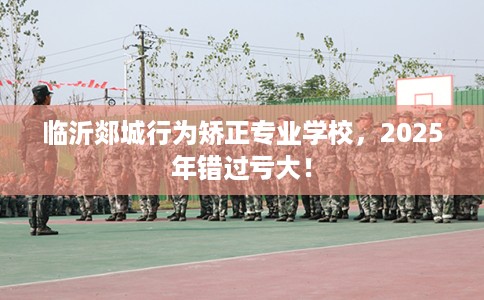 临沂郯城行为矫正专业学校，2025年错过亏大！