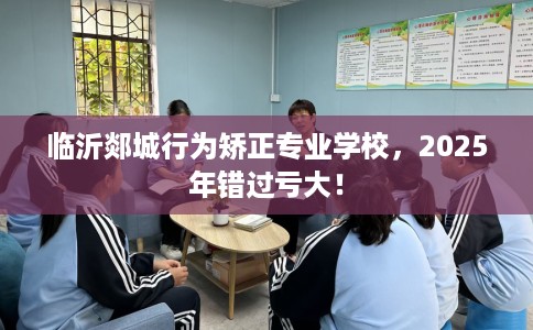 临沂郯城行为矫正专业学校，2025年错过亏大！