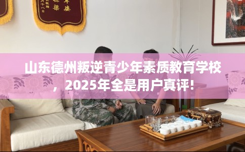 山东德州叛逆青少年素质教育学校，2025年全是用户真评!