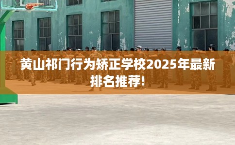 黄山祁门行为矫正学校2025年最新排名推荐!